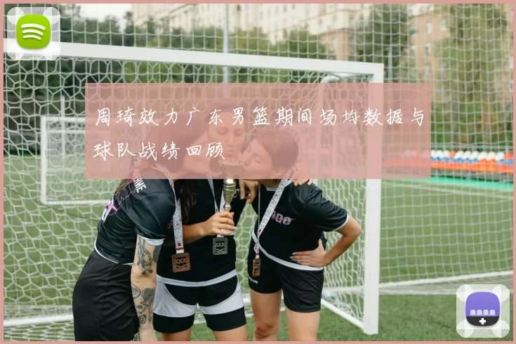 周琦效力广东男篮期间场均数据与球队战绩回顾