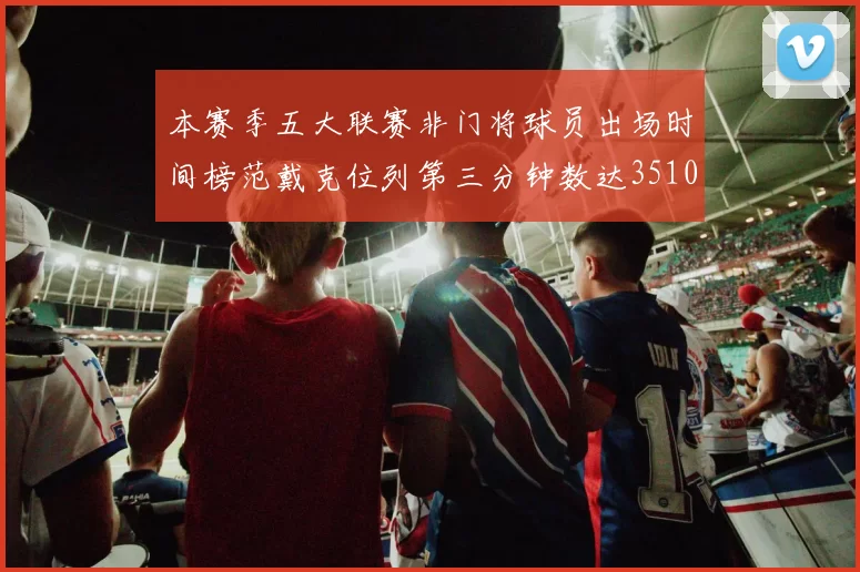 本赛季五大联赛非门将球员出场时间榜范戴克位列第三分钟数达3510