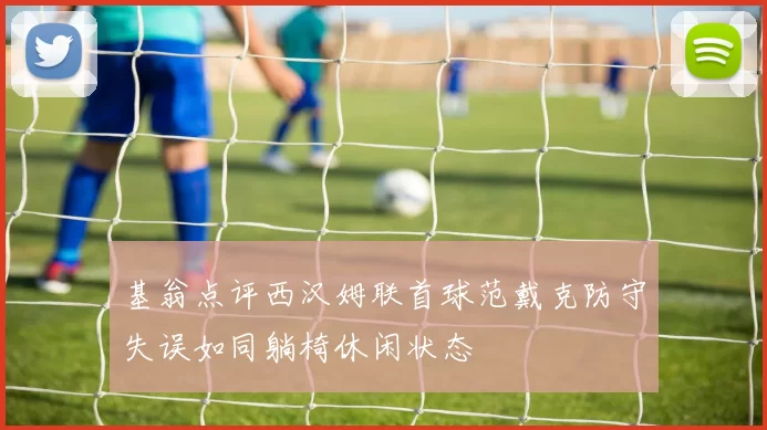 基翁点评西汉姆联首球范戴克防守失误如同躺椅休闲状态