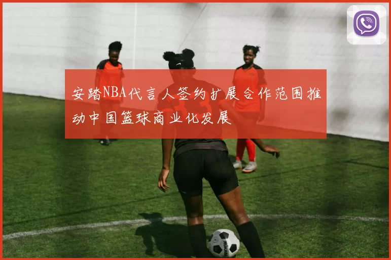 安踏NBA代言人签约扩展合作范围推动中国篮球商业化发展