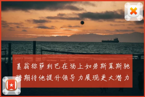 基翁称萨利巴在场上如劳斯莱斯驰骋期待他提升领导力展现更大潜力