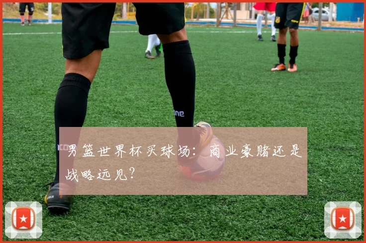 男篮世界杯买球场：商业豪赌还是战略远见？
