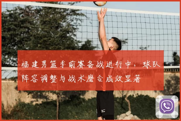 福建男篮季前赛备战进行中，球队阵容调整与战术磨合成效显著