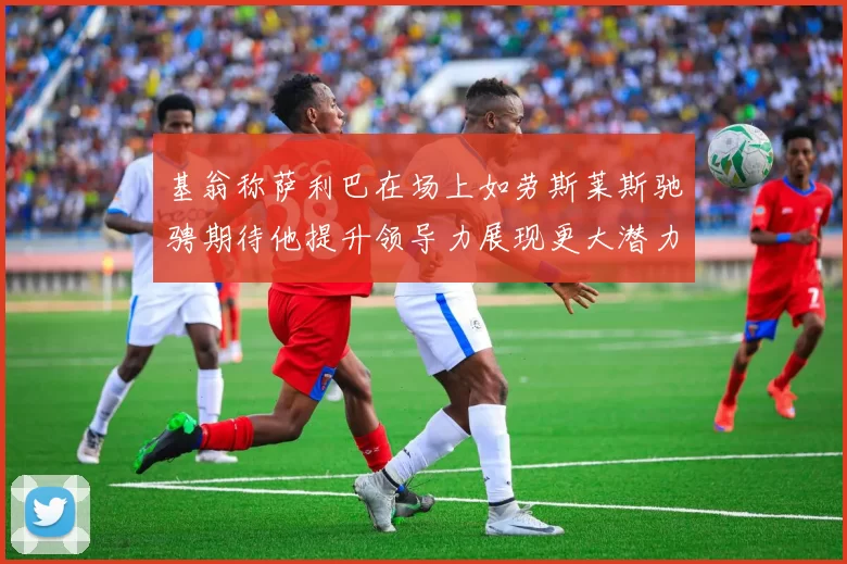 基翁称萨利巴在场上如劳斯莱斯驰骋期待他提升领导力展现更大潜力