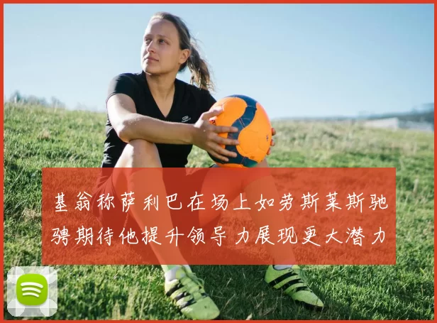 基翁称萨利巴在场上如劳斯莱斯驰骋期待他提升领导力展现更大潜力