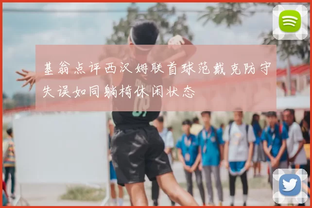 基翁点评西汉姆联首球范戴克防守失误如同躺椅休闲状态