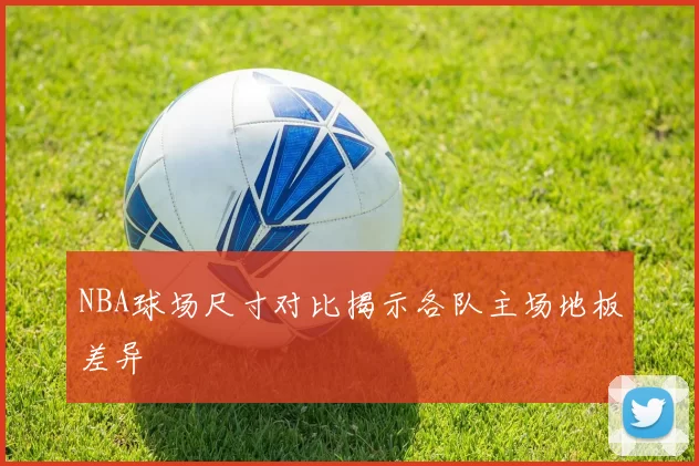 NBA球场尺寸对比揭示各队主场地板差异