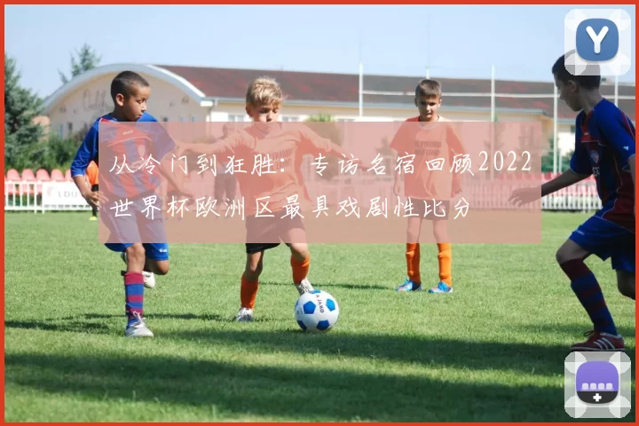 从冷门到狂胜:专访名宿回顾2022世界杯欧洲区最具戏剧性比分