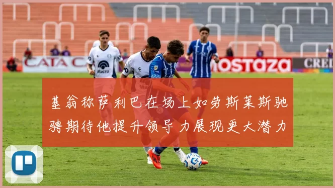 基翁称萨利巴在场上如劳斯莱斯驰骋期待他提升领导力展现更大潜力