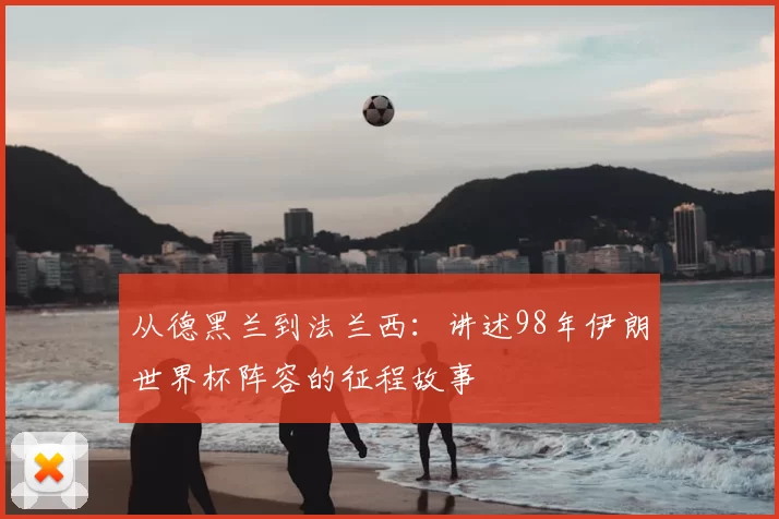 从德黑兰到法兰西：讲述98年伊朗世界杯阵容的征程故事