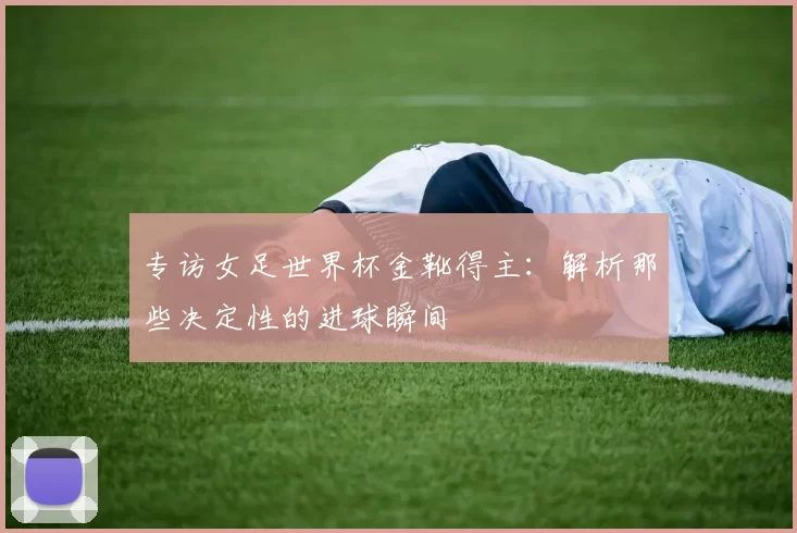 专访女足世界杯金靴得主:解析那些决定性的进球瞬间
