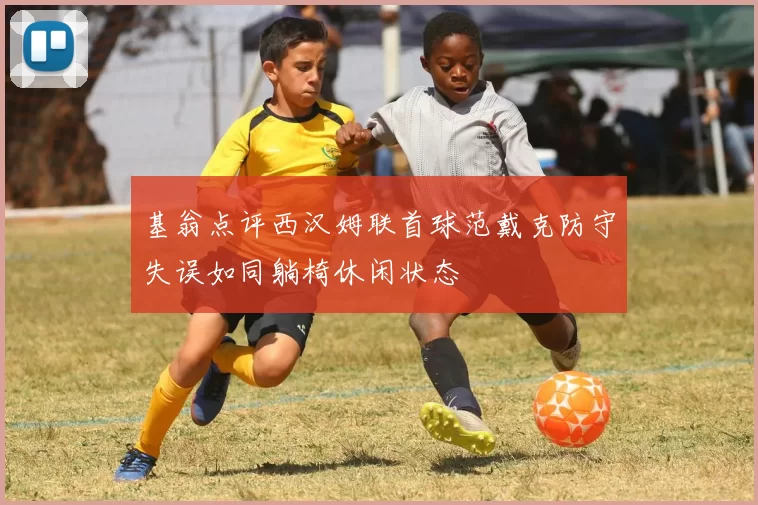 基翁点评西汉姆联首球范戴克防守失误如同躺椅休闲状态