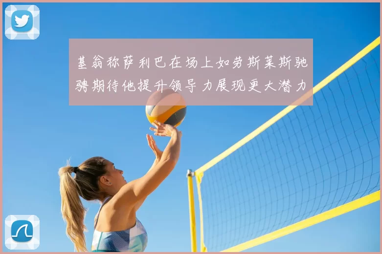 基翁称萨利巴在场上如劳斯莱斯驰骋期待他提升领导力展现更大潜力