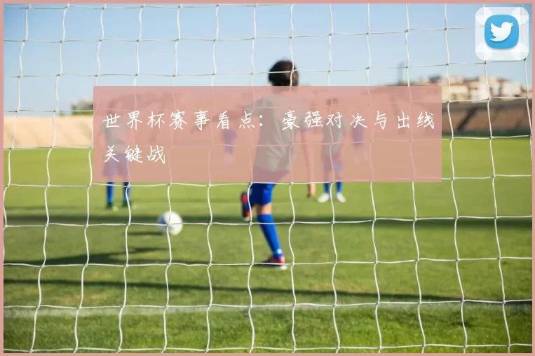 世界杯赛事看点:豪强对决与出线关键战