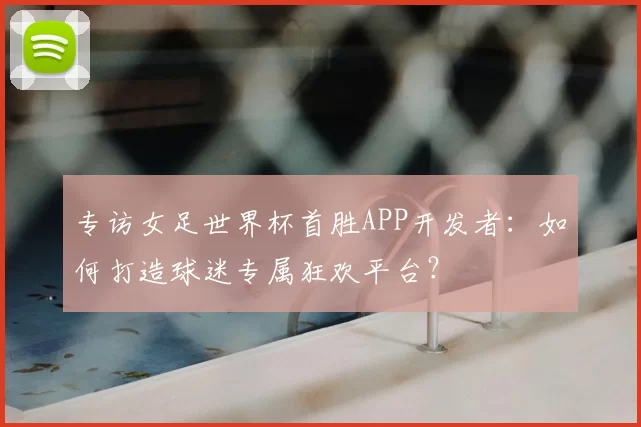 专访女足世界杯首胜APP开发者:如何打造球迷专属狂欢平台?