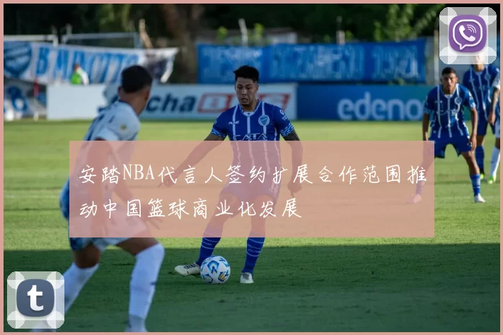 安踏NBA代言人签约扩展合作范围推动中国篮球商业化发展