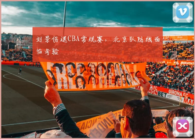 刘景伤退CBA常规赛,北京队防线面临考验