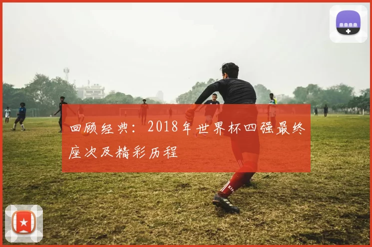 回顾经典:2018年世界杯四强最终座次及精彩历程