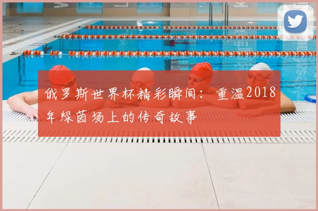 俄罗斯世界杯精彩瞬间：重温2018年绿茵场上的传奇故事