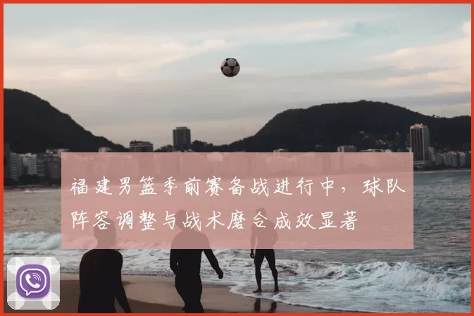 福建男篮季前赛备战进行中，球队阵容调整与战术磨合成效显著